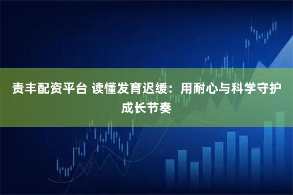 责丰配资平台 读懂发育迟缓：用耐心与科学守护成长节奏