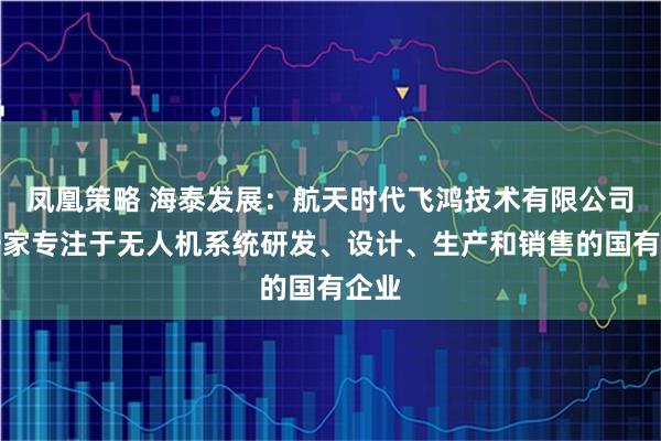 凤凰策略 海泰发展：航天时代飞鸿技术有限公司是一家专注于无人机系统研发、设计、生产和销售的国有企业