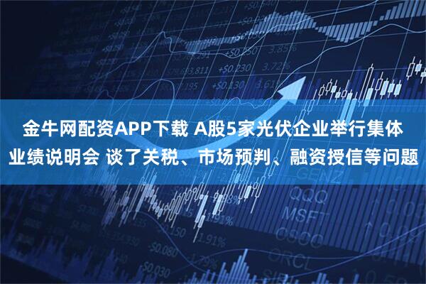 金牛网配资APP下载 A股5家光伏企业举行集体业绩说明会 谈了关税、市场预判、融资授信等问题