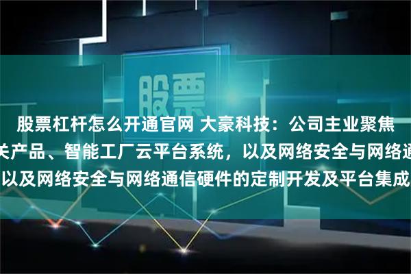股票杠杆怎么开通官网 大豪科技：公司主业聚焦智能装备电控系统及相关产品、智能工厂云平台系统，以及网络安全与网络通信硬件的定制开发及平台集成服务