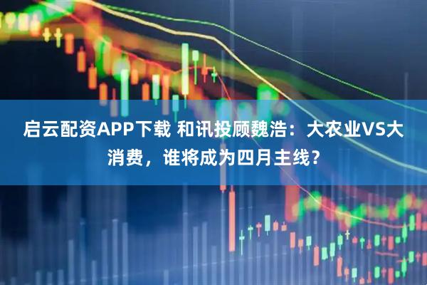 启云配资APP下载 和讯投顾魏浩：大农业VS大消费，谁将成为四月主线？