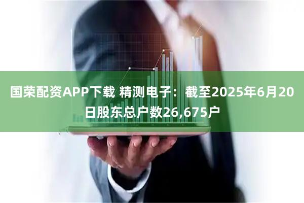 国荣配资APP下载 精测电子：截至2025年6月20日股东总户数26,675户