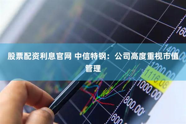 股票配资利息官网 中信特钢：公司高度重视市值管理