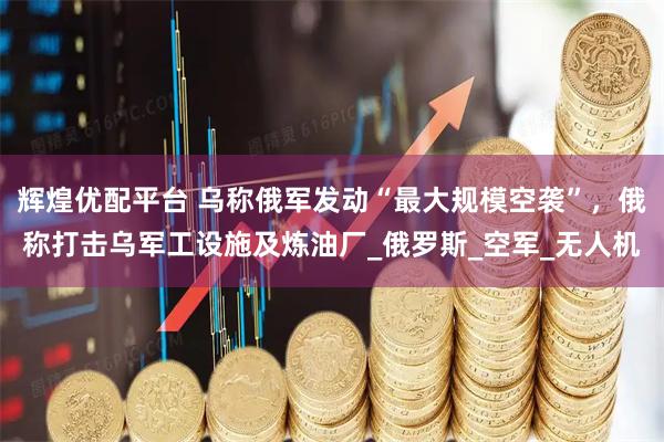 辉煌优配平台 乌称俄军发动“最大规模空袭”，俄称打击乌军工设施及炼油厂_俄罗斯_空军_无人机