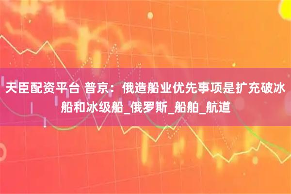 天臣配资平台 普京：俄造船业优先事项是扩充破冰船和冰级船_俄罗斯_船舶_航道