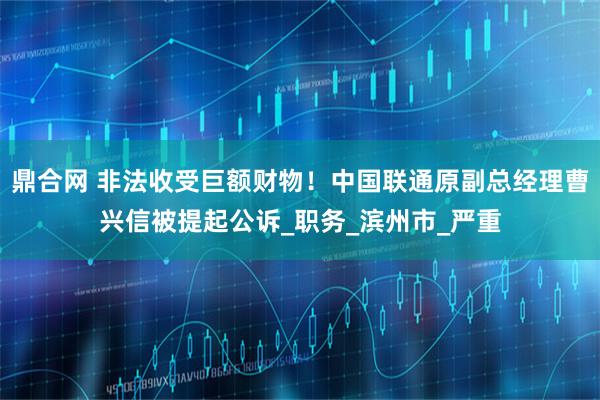 鼎合网 非法收受巨额财物！中国联通原副总经理曹兴信被提起公诉_职务_滨州市_严重