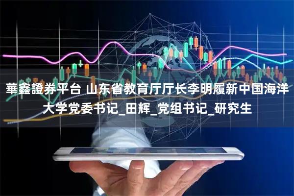 華鑫證券平台 山东省教育厅厅长李明履新中国海洋大学党委书记_田辉_党组书记_研究生