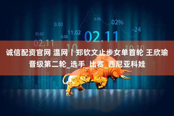 诚信配资官网 温网丨郑钦文止步女单首轮 王欣瑜晋级第二轮_选手_比赛_西尼亚科娃