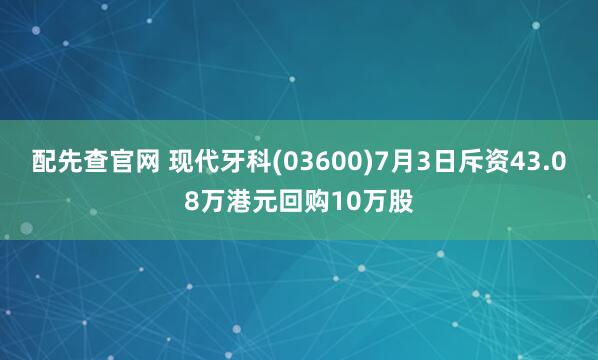 配先查官网 现代牙科(03600)7月3日斥资43.08万港元回购10万股