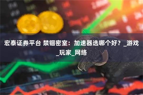 宏泰证券平台 禁锢密室：加速器选哪个好？_游戏_玩家_网络