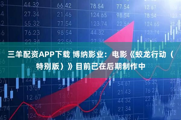 三羊配资APP下载 博纳影业：电影《蛟龙行动（特别版）》目前已在后期制作中