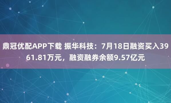 鼎冠优配APP下载 振华科技：7月18日融资买入3961.81万元，融资融券余额9.57亿元
