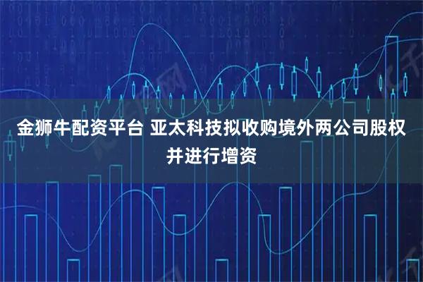 金狮牛配资平台 亚太科技拟收购境外两公司股权并进行增资