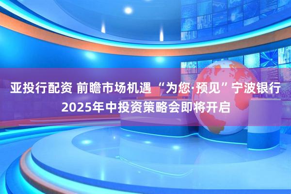 亚投行配资 前瞻市场机遇 “为您·预见”宁波银行2025年中投资策略会即将开启