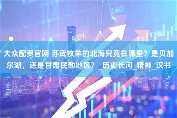 大众配资官网 苏武牧羊的北海究竟在哪里?是贝加尔湖,还是甘肃民勤地区?_历史长河_精神_汉书