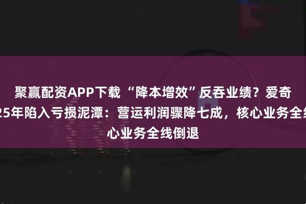 聚赢配资APP下载 “降本增效”反吞业绩？爱奇艺2025年陷入亏损泥潭：营运利润骤降七成，核心业务全线倒退