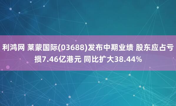 利鸿网 莱蒙国际(03688)发布中期业绩 股东应占亏损7.46亿港元 同比扩大38.44%