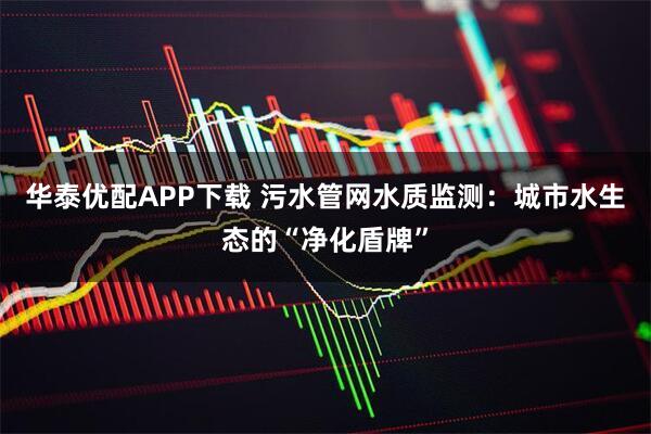 华泰优配APP下载 污水管网水质监测:城市水生态的“净化盾牌”