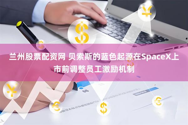 兰州股票配资网 贝索斯的蓝色起源在SpaceX上市前调整员工激励机制